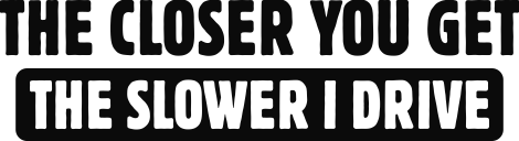 The closer you get the slower i drive